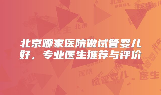 北京哪家医院做试管婴儿好，专业医生推荐与评价