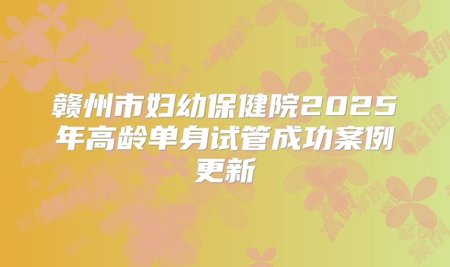赣州市妇幼保健院2025年高龄单身试管成功案例更新
