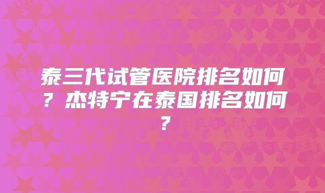 泰三代试管医院排名如何？杰特宁在泰国排名如何？