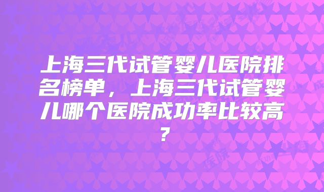 上海三代试管婴儿医院排名榜单，上海三代试管婴儿哪个医院成功率比较高？