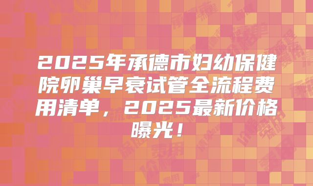 2025年承德市妇幼保健院卵巢早衰试管全流程费用清单，2025最新价格曝光！