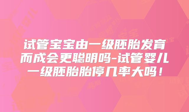 试管宝宝由一级胚胎发育而成会更聪明吗-试管婴儿一级胚胎胎停几率大吗！
