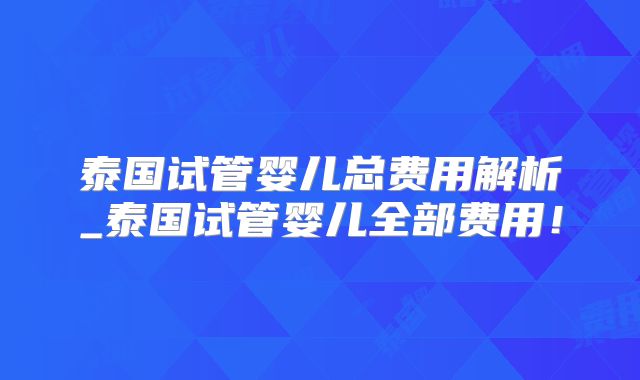 泰国试管婴儿总费用解析_泰国试管婴儿全部费用！