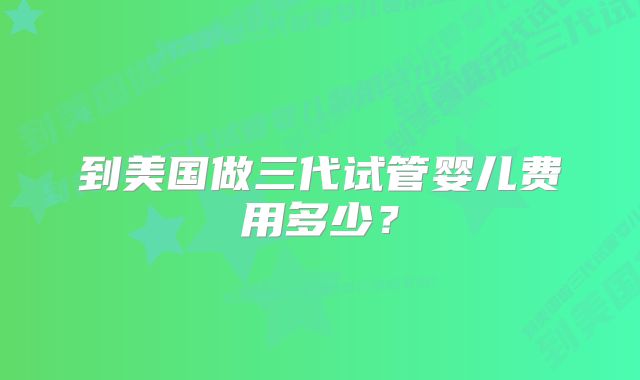 到美国做三代试管婴儿费用多少?