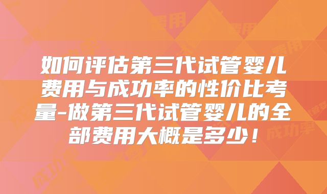 如何评估第三代试管婴儿费用与成功率的性价比考量-做第三代试管婴儿的全部费用大概是多少！