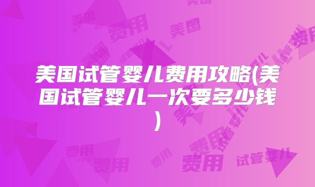 美国试管婴儿费用攻略(美国试管婴儿一次要多少钱)