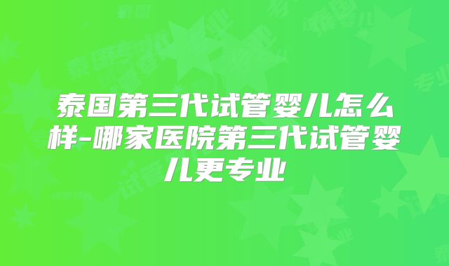 泰国第三代试管婴儿怎么样-哪家医院第三代试管婴儿更专业