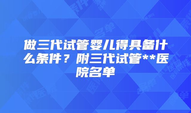 做三代试管婴儿得具备什么条件？附三代试管**医院名单