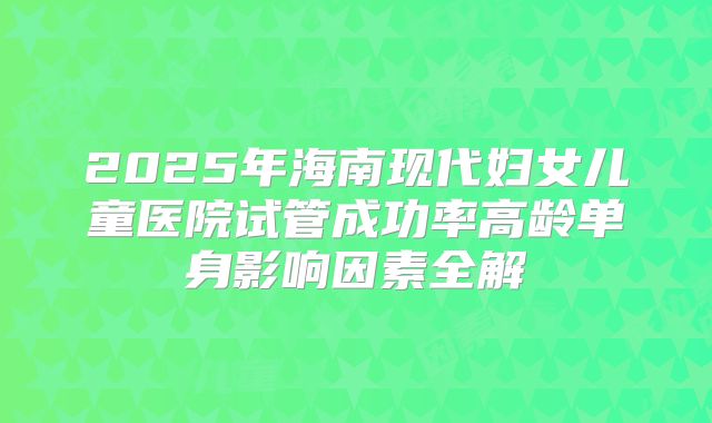 2025年海南现代妇女儿童医院试管成功率高龄单身影响因素全解