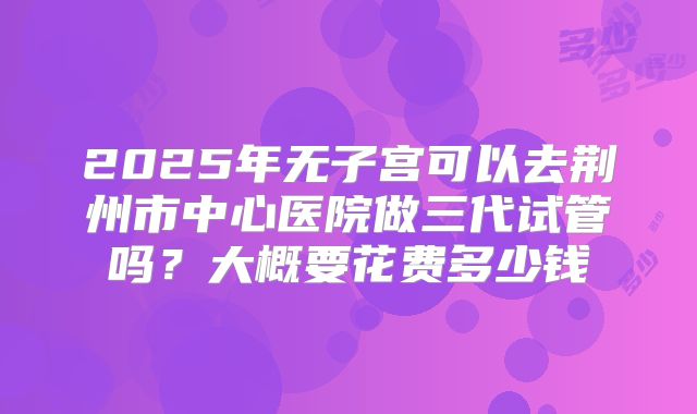 2025年无子宫可以去荆州市中心医院做三代试管吗？大概要花费多少钱