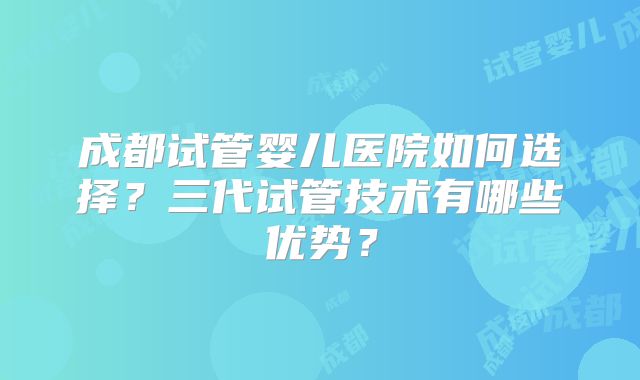 成都试管婴儿医院如何选择？三代试管技术有哪些优势？