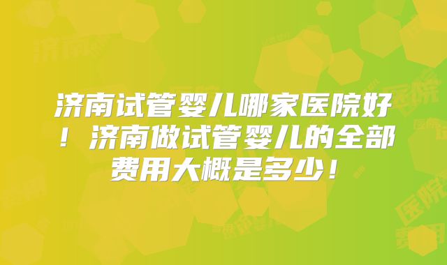 济南试管婴儿哪家医院好！济南做试管婴儿的全部费用大概是多少！