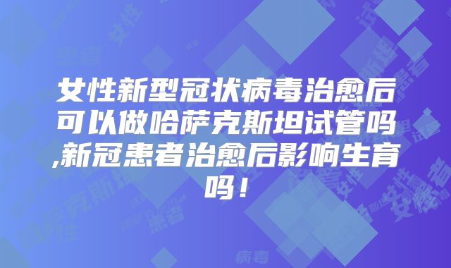 女性新型冠状病毒治愈后可以做哈萨克斯坦试管吗,新冠患者治愈后影响生育吗！