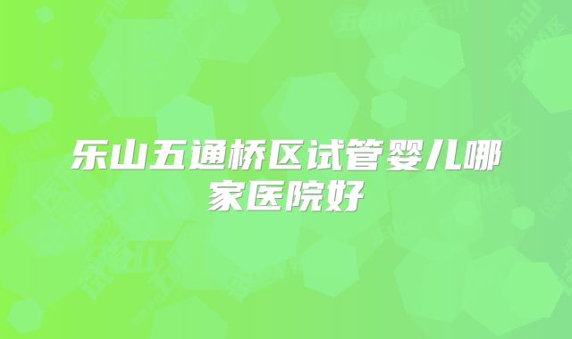 乐山五通桥区试管婴儿哪家医院好