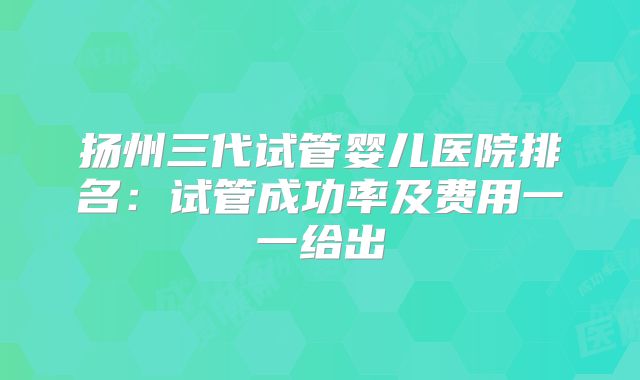 扬州三代试管婴儿医院排名：试管成功率及费用一一给出
