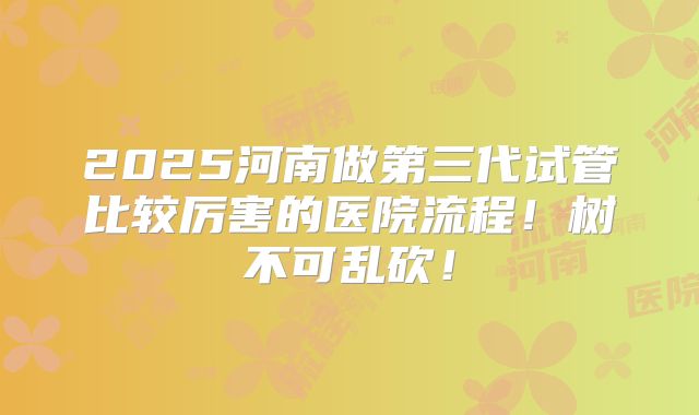 2025河南做第三代试管比较厉害的医院流程！树不可乱砍！