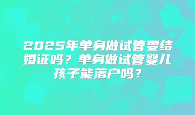 2025年单身做试管要结婚证吗?单身做试管婴儿孩子能落户吗?