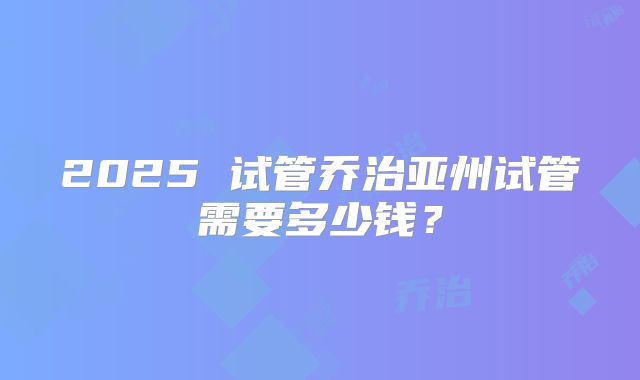 2025 试管乔治亚州试管需要多少钱?