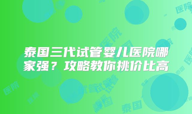 泰国三代试管婴儿医院哪家强?攻略教你挑价比高