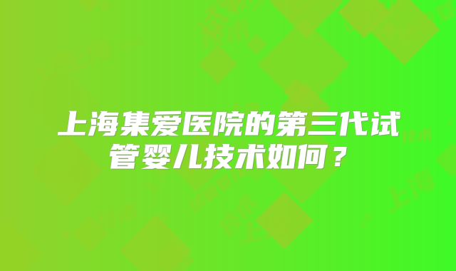 上海集爱医院的第三代试管婴儿技术如何？