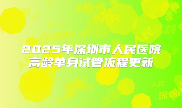 2025年深圳市人民医院高龄单身试管流程更新