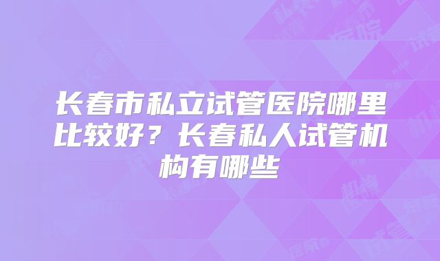长春市私立试管医院哪里比较好？长春私人试管机构有哪些