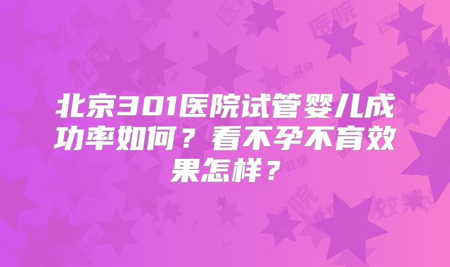 北京301医院试管婴儿成功率如何？看不孕不育效果怎样？
