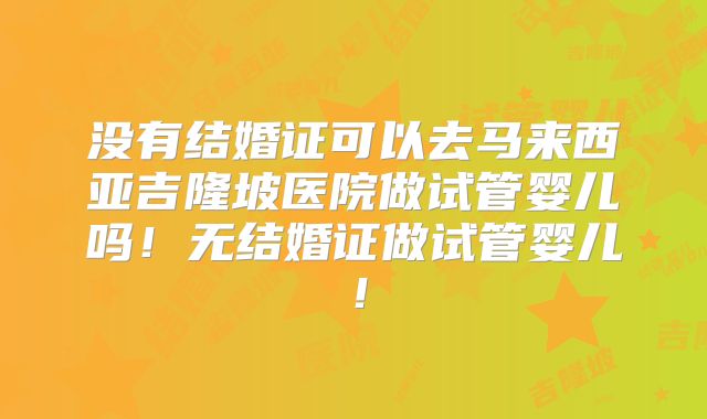 没有结婚证可以去马来西亚吉隆坡医院做试管婴儿吗！无结婚证做试管婴儿！