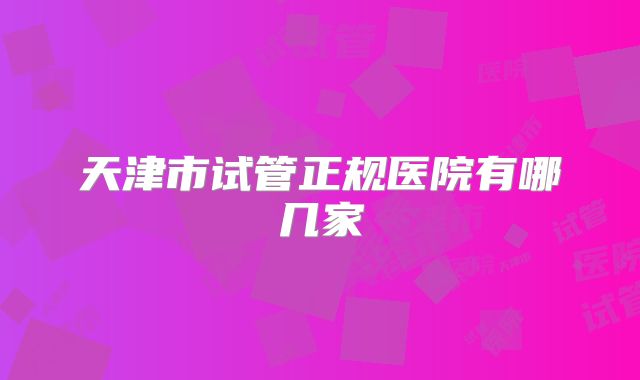 天津市试管正规医院有哪几家