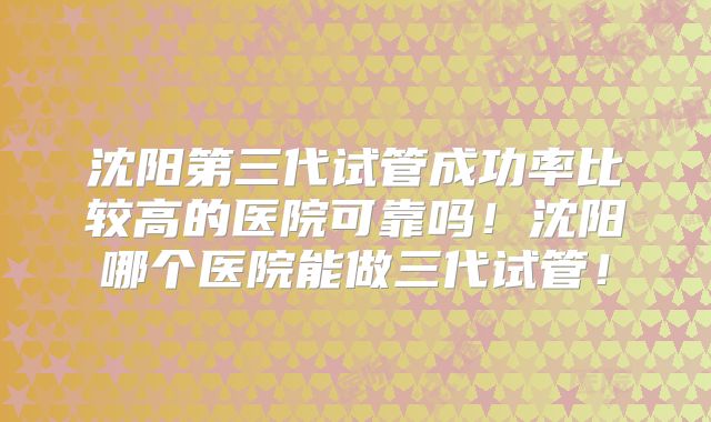 沈阳第三代试管成功率比较高的医院可靠吗！沈阳哪个医院能做三代试管！