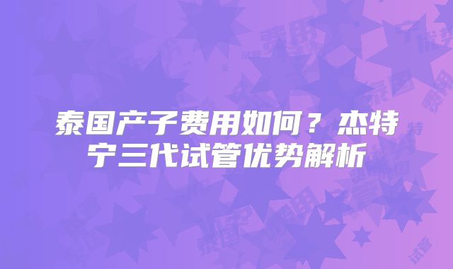 泰国产子费用如何？杰特宁三代试管优势解析