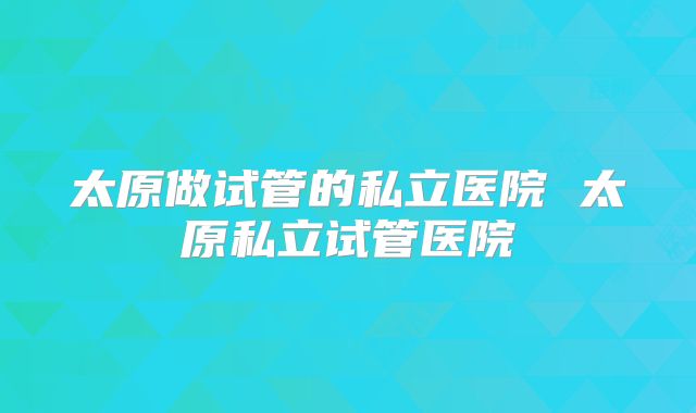 太原做试管的私立医院 太原私立试管医院