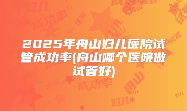 2025年舟山妇儿医院试管成功率(舟山哪个医院做试管好)