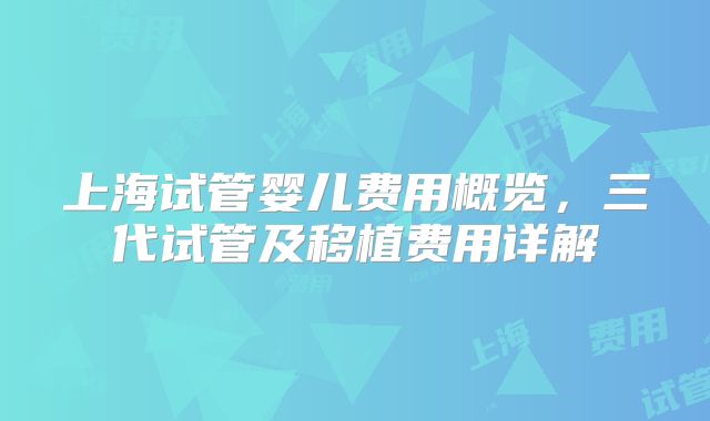 上海试管婴儿费用概览，三代试管及移植费用详解