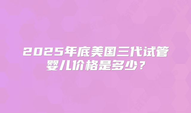 2025年底美国三代试管婴儿价格是多少?