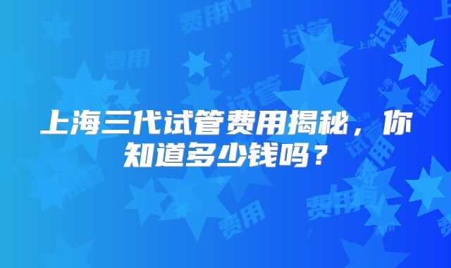 上海三代试管费用揭秘，你知道多少钱吗？