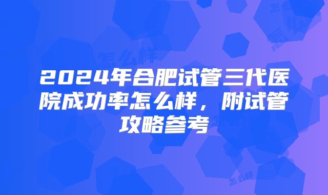 2024年合肥试管三代医院成功率怎么样，附试管攻略参考