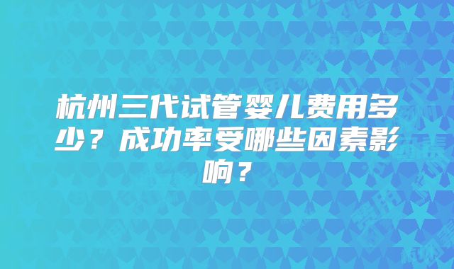 杭州三代试管婴儿费用多少？成功率受哪些因素影响？