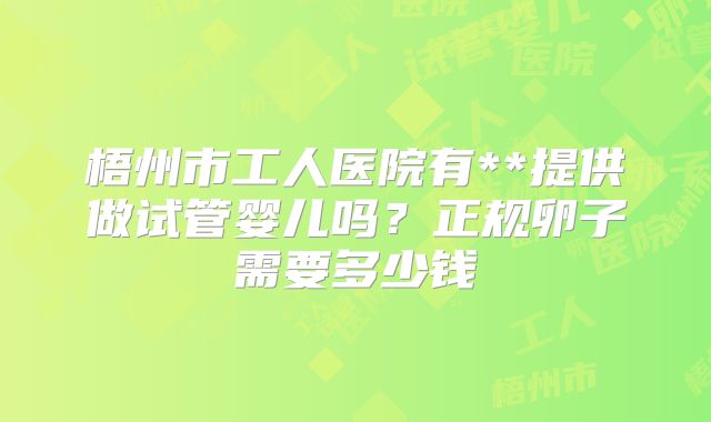 梧州市工人医院有**提供做试管婴儿吗？正规卵子需要多少钱