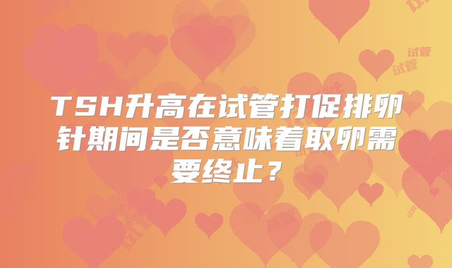 TSH升高在试管打促排卵针期间是否意味着取卵需要终止？