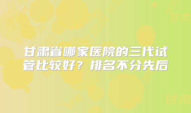 甘肃省哪家医院的三代试管比较好？排名不分先后