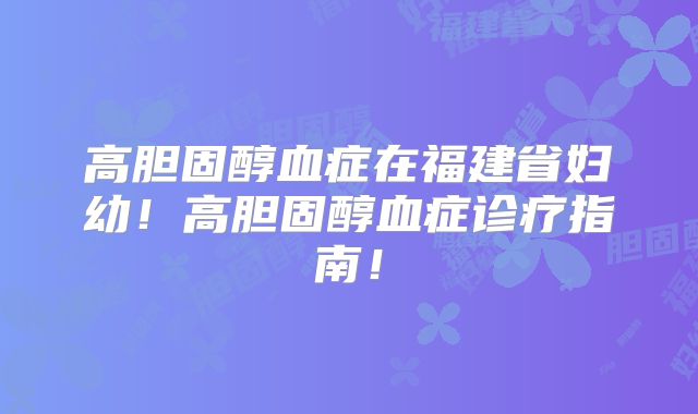 高胆固醇血症在福建省妇幼!高胆固醇血症诊疗指南!