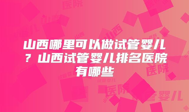 山西哪里可以做试管婴儿？山西试管婴儿排名医院有哪些