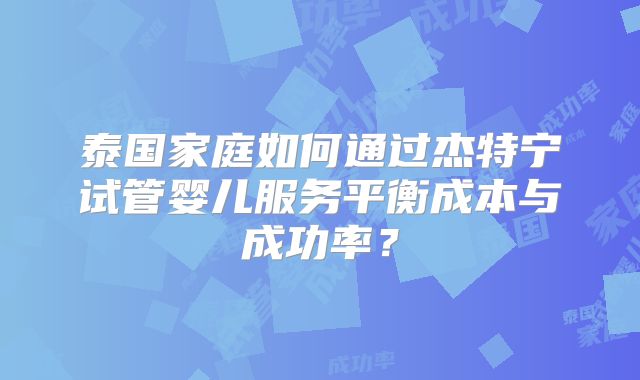 泰国家庭如何通过杰特宁试管婴儿服务平衡成本与成功率？