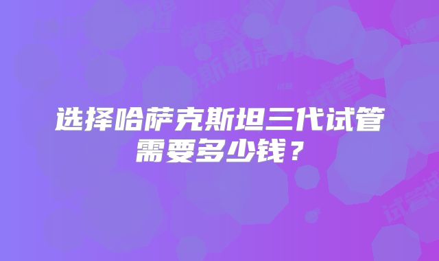 选择哈萨克斯坦三代试管需要多少钱？