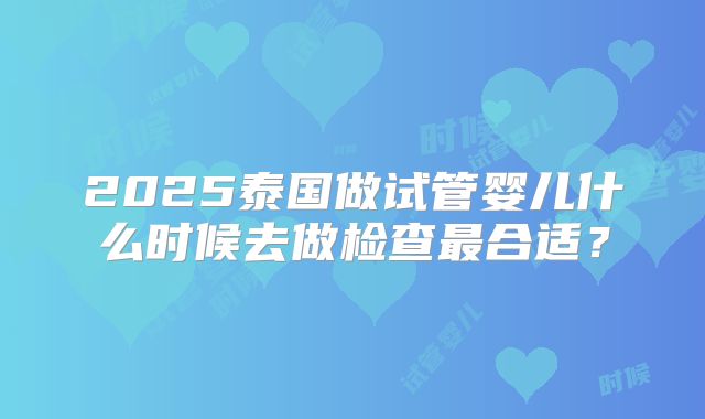 2025泰国做试管婴儿什么时候去做检查最合适？