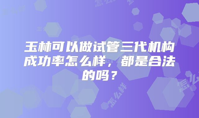 玉林可以做试管三代机构成功率怎么样，都是合法的吗？