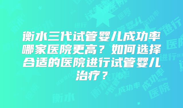 衡水三代试管婴儿成功率哪家医院更高？如何选择合适的医院进行试管婴儿治疗？