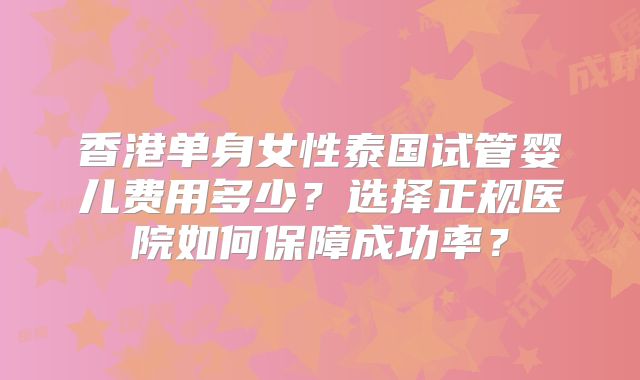 香港单身女性泰国试管婴儿费用多少？选择正规医院如何保障成功率？