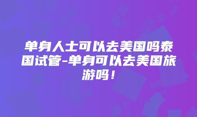 单身人士可以去美国吗泰国试管-单身可以去美国旅游吗！